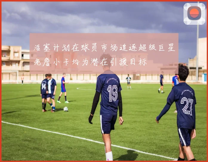 活塞计划在球员市场追逐超级巨星老詹小卡均为潜在引援目标