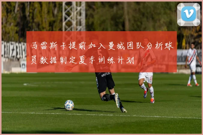 马雷斯卡提前加入曼城团队分析球员数据制定夏季训练计划