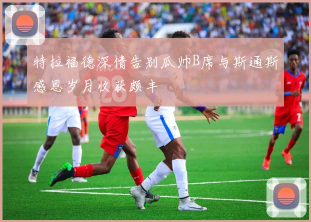 特拉福德深情告别瓜帅B席与斯通斯感恩岁月收获颇丰