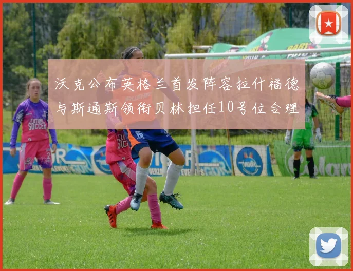 沃克公布英格兰首发阵容拉什福德与斯通斯领衔贝林担任10号位合理性分析