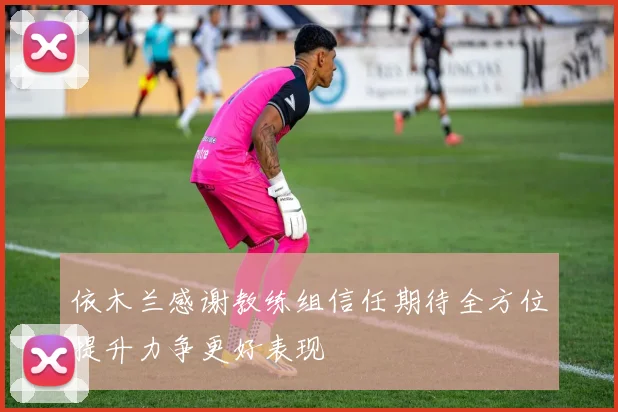 依木兰感谢教练组信任期待全方位提升力争更好表现