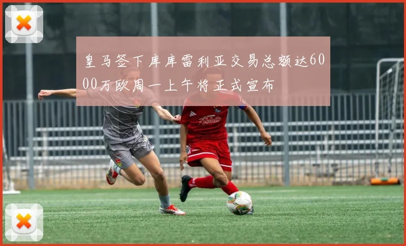 皇马签下库库雷利亚交易总额达6000万欧周一上午将正式宣布