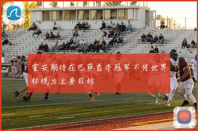 霍安期待在巴萨首夺冠军不将世界杯视为主要目标