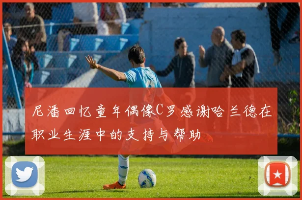 尼潘回忆童年偶像C罗感谢哈兰德在职业生涯中的支持与帮助