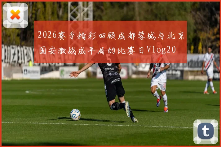 2026赛季精彩回顾成都蓉城与北京国安激战成平局的比赛日Vlog20