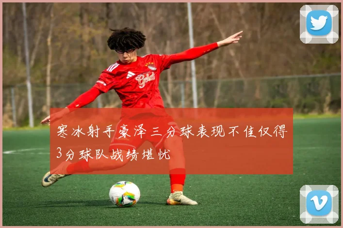 寒冰射手豪泽三分球表现不佳仅得3分球队战绩堪忧