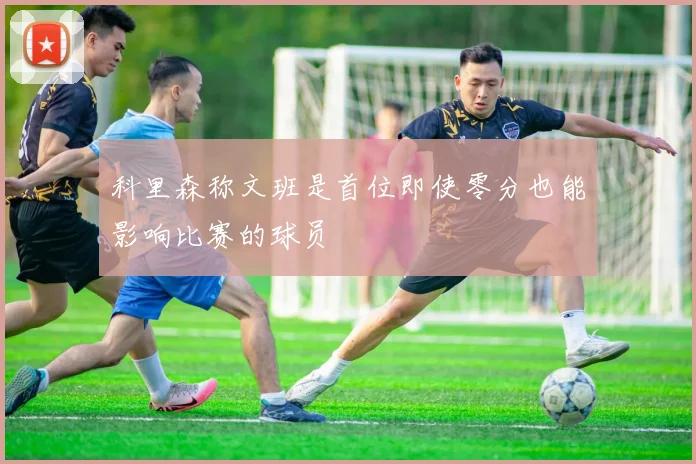 科里森称文班是首位即使零分也能影响比赛的球员