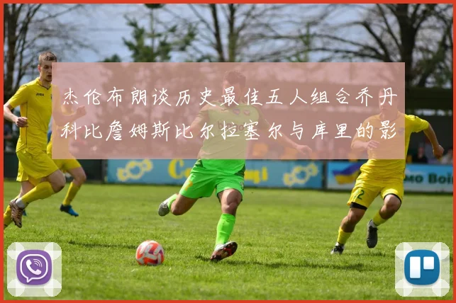 杰伦布朗谈历史最佳五人组合乔丹科比詹姆斯比尔拉塞尔与库里的影响力