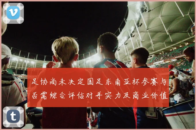 足协尚未决定国足东南亚杯参赛与否需综合评估对手实力及商业价值