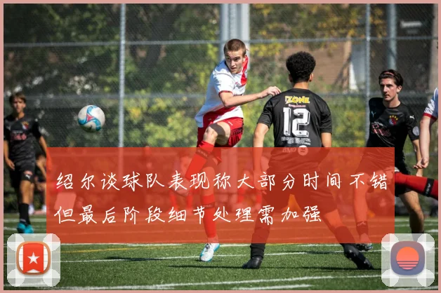 绍尔谈球队表现称大部分时间不错但最后阶段细节处理需加强