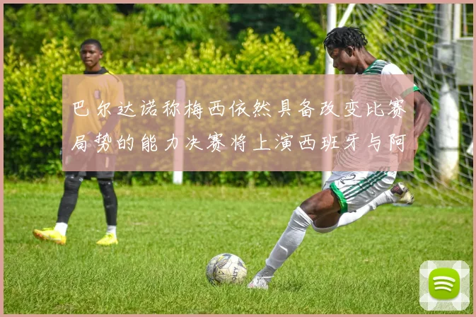 巴尔达诺称梅西依然具备改变比赛局势的能力决赛将上演西班牙与阿根廷对决