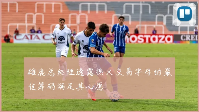 雄鹿总经理透露热火交易字母的最佳筹码满足其心愿