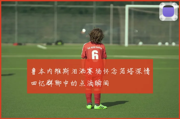 鲁本内维斯泪洒赛场怀念若塔深情回忆群聊中的点滴瞬间