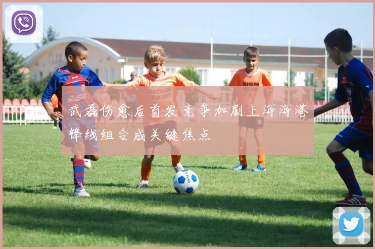武磊伤愈后首发竞争加剧上海海港锋线组合成关键焦点