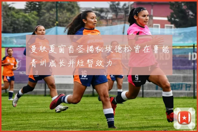 曼联夏窗首签揭秘埃德松曾在鲁能青训成长并短暂效力
