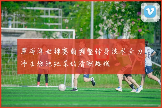 覃海洋世锦赛前调整转身技术全力冲击短池纪录的清晰路线