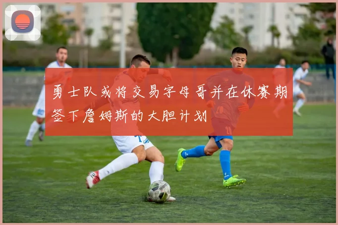 勇士队或将交易字母哥并在休赛期签下詹姆斯的大胆计划