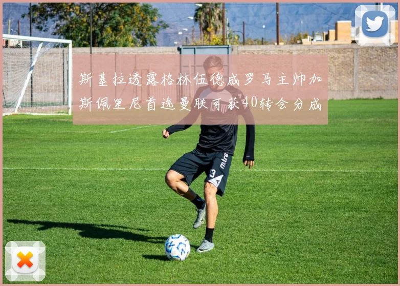 斯基拉透露格林伍德成罗马主帅加斯佩里尼首选曼联可获40转会分成
